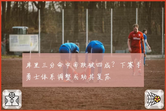 库里三分命中率跌破四成？下赛季勇士体系调整或助其复苏
