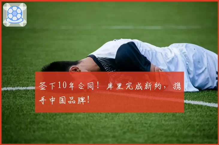 签下10年合同!库里完成新约,携手中国品牌!