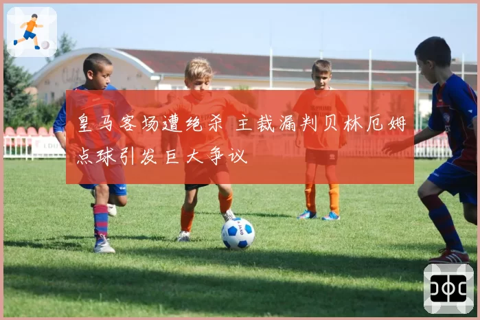 皇马客场遭绝杀 主裁漏判贝林厄姆点球引发巨大争议
