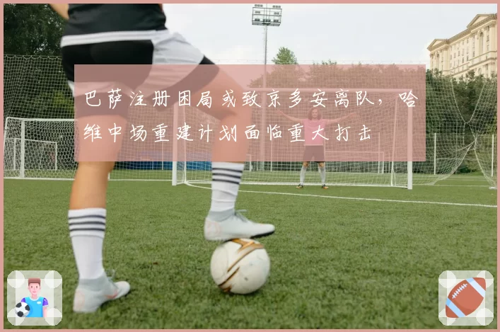 巴萨注册困局或致京多安离队,哈维中场重建计划面临重大打击