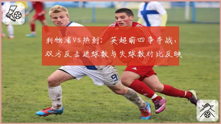利物浦vs热刺：英超前四争夺战，双方反击进球数与失球数对比反映战术优劣
