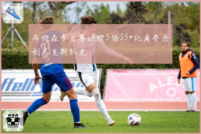 布伦森季后赛连续5场35+比肩乔丹创尼克斯队史