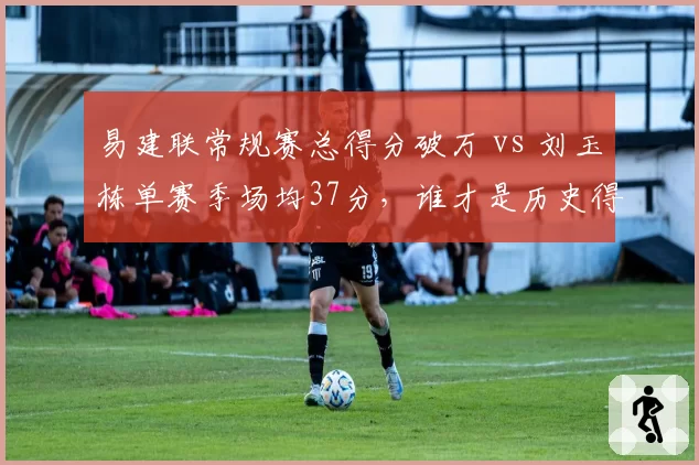 易建联常规赛总得分破万 vs 刘玉栋单赛季场均37分，谁才是历史得分王？