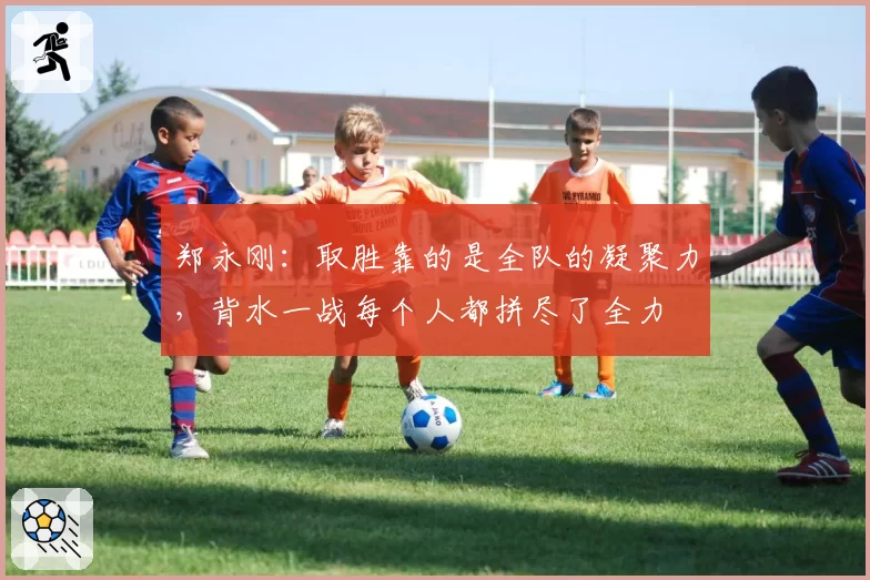 郑永刚：取胜靠的是全队的凝聚力，背水一战每个人都拼尽了全力