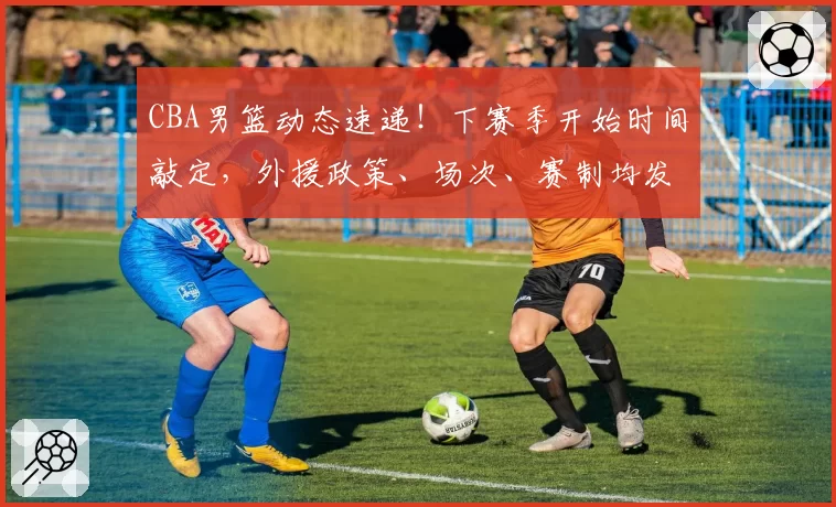 CBA男篮动态速递!下赛季开始时间敲定,外援政策、场次、赛制均发生变化,上海男篮夺冠功臣拒绝豪门邀约,北京接触齐麟