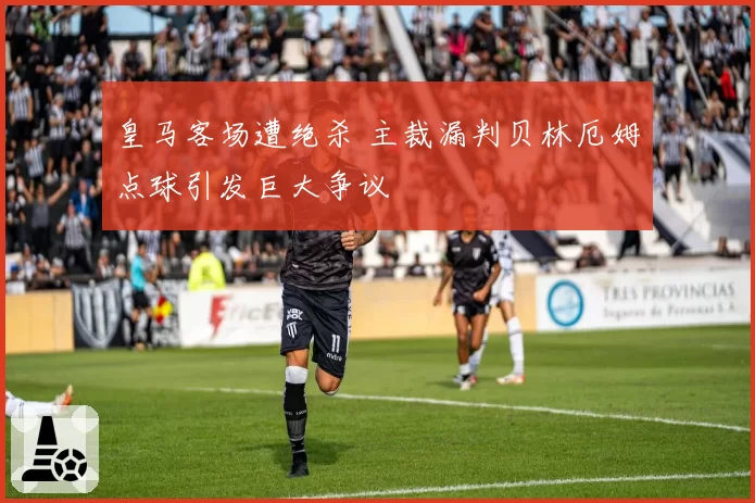 皇马客场遭绝杀 主裁漏判贝林厄姆点球引发巨大争议