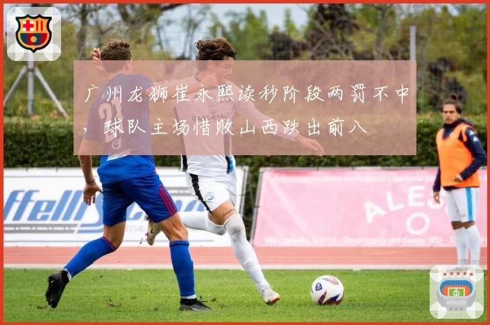 广州龙狮崔永熙读秒阶段两罚不中，球队主场惜败山西跌出前八
